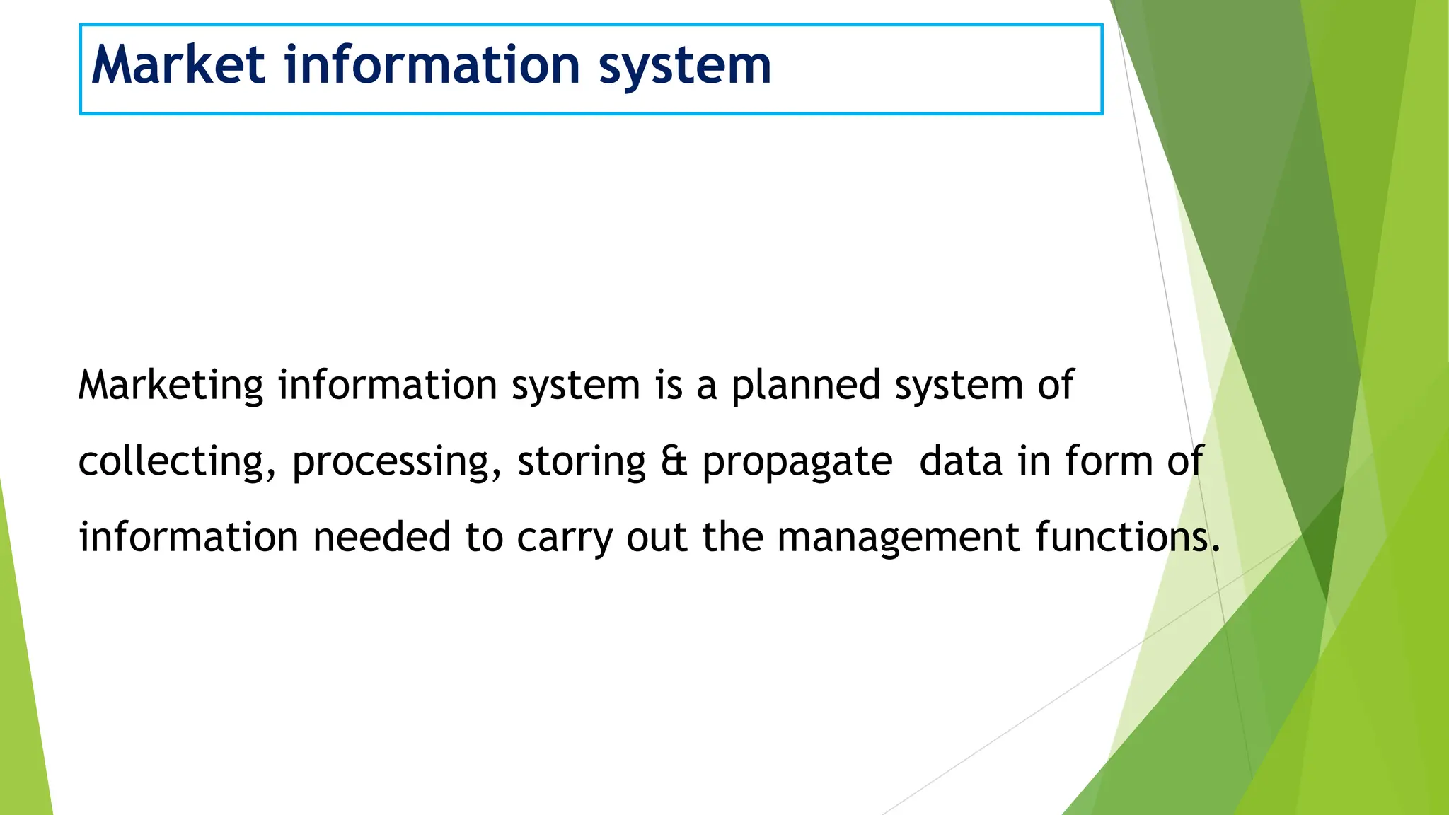 Market information system
Marketing information system is a planned system of
collecting, processing, storing & propagate data in form of
information needed to carry out the management functions.
 