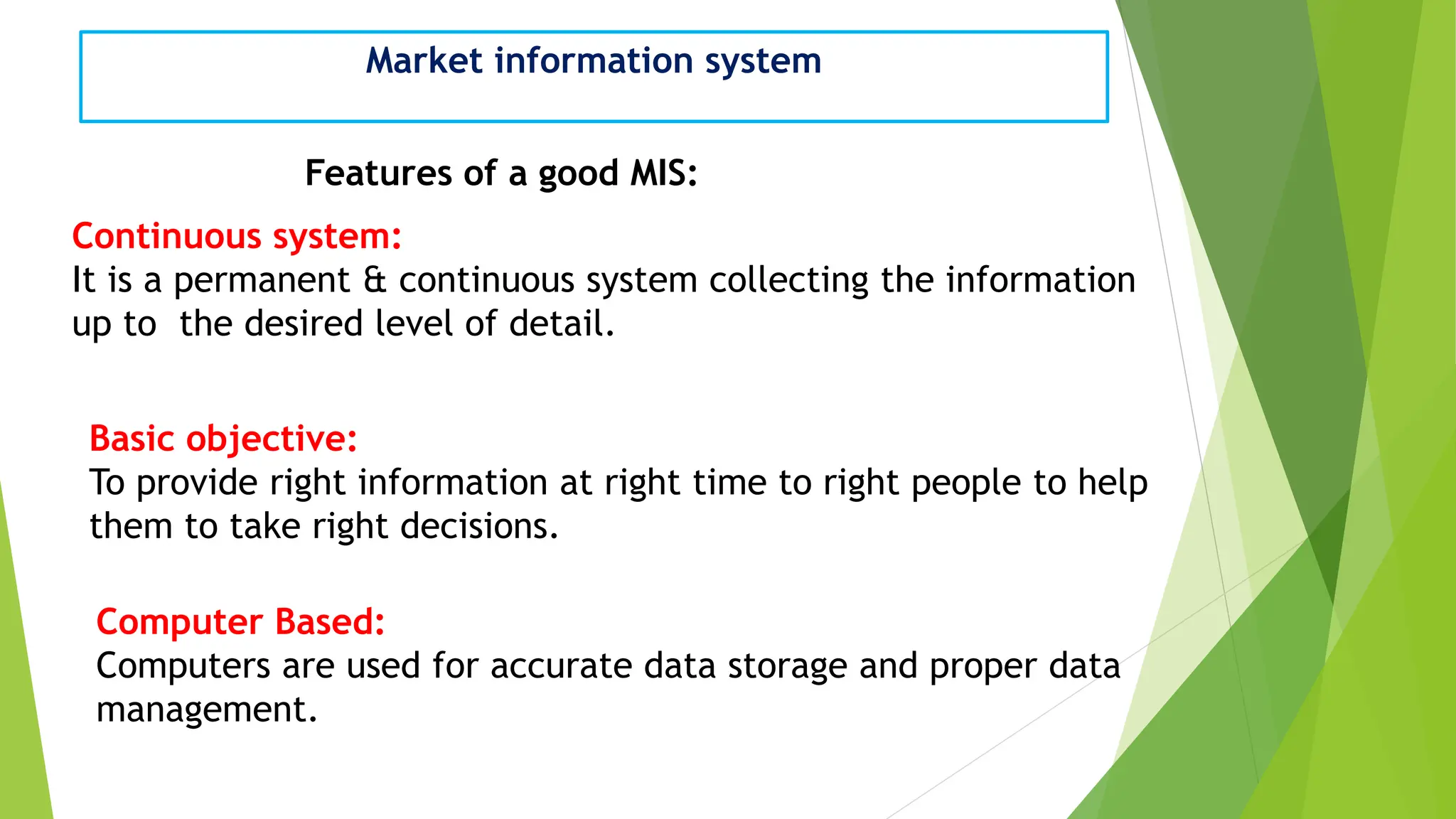 Market information system
Features of a good MIS:
Continuous system:
It is a permanent & continuous system collecting the information
up to the desired level of detail.
Basic objective:
To provide right information at right time to right people to help
them to take right decisions.
Computer Based:
Computers are used for accurate data storage and proper data
management.
 
