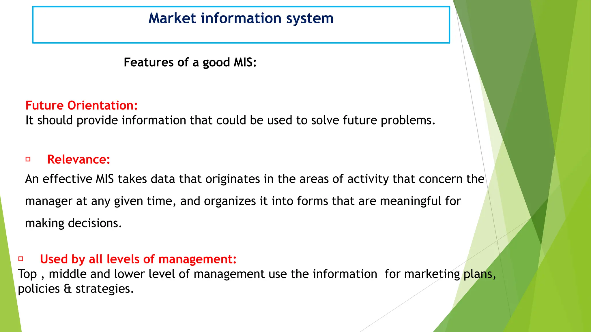 Market information system
Features of a good MIS:
Future Orientation:
It should provide information that could be used to solve future problems.
Relevance:
An effective MIS takes data that originates in the areas of activity that concern the
manager at any given time, and organizes it into forms that are meaningful for
making decisions.
Used by all levels of management:
Top , middle and lower level of management use the information for marketing plans,
policies & strategies.
 