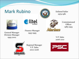 Mark Rubino Enlisted Sailor 1979-1981 Commissioned Officer 1985-1993 Finance Manager 1993-1995 General Manager Division Manager 1995-2002 Regional Manager V.P. Sales 2002-2006 V.P. Sales 2006-2010 