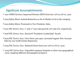 Significant Accomplishments 2001 OMNI Services: Improved Division EBITA from low 17% to 21% in 1 year. 2003 Safety-Kleen: Gained distinction as the #1 Market of 26 in the company. 2005 Safety-Kleen: Promoted to Vice President, Sales. 2007 PSC Enviro. Svcs.: 1 st  and 2 nd  year sales growth 22% and 17%, respectively. 2008 PSC Enviro. Svcs.: Received “President’s Leadership” Award. 2009 PSC Enviro. Svcs.: Over three year span, increased organic New Account Sales by over $75M (initial shipments).  2009 PSC Enviro. Svcs.: Reduced churn from over 20% to 11% in 1 year. 2009 PSC Enviro Svcs.: Expanded company footprint to three new geographical areas, targeting different demographic prospects.  
