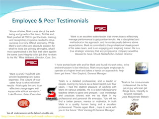 Employee & Peer Testimonials “ Above all else, Mark cares about the well-being and growth of his team. To this end, Mark pushed at PSC to get the tools, training, and recognition programs needed to drive success in a very difficult economy. While Mark's work ethic and absolute passion for what he does are primary strengths, what I most appreciated is the fact that Mark applies the same pure integrity to his job that he does to his life.” Mike Williams,  Director, Cust. Svc. “ Mark is a MOTIVATOR with proven leadership and sales expertise. The culture of your sales force is what will drive results - Mark gets this and is an effective change agent with impeccable ethical standards.” Luke Runion,  Sales Executive “ Mark is an excellent sales leader that knows how to effectively manage performance to get positive results. He is disciplined and methodical in his approach, and he continuously delivers above expectations. Mark is committed to the professional development of his sales team, and is an engaging and inspiring trainer. He is a true strategic visionary that any progressive company would be blessed to have. Chuck Neiderhofer  Division Director  “ Mark is a detailed professional, and a leader of people. During my tenure as a direct report over four years, I had the distinct pleasure of working with Mark on various projects. He is a solid individual and teaches others to grow and prosper. I use knowledge and practices shared with me by Mark in my professional and personal life everyday. You will not find a better person, mentor or motivator. In truth Mark is a quality human being and a excellent professional. Thanks again Mark , hope to work with you in the future.” Rick Vandegrift  General Manager “ I have worked both with and for Mark and found his work ethic, drive and enthusiasm to be infectious. Mark encourages employees to operate at a higher level and takes a hands on approach to help them get there.” Ken Gaylord,  General Manager “ Mark is the consummate professional. He is the  go-to guy who can get things done. Integrity is beyond reproach.  Dave McDonnell, Military Officer http://www.linkedin.com/pub/mark-rubino/1/9b9/750   See all  endorsements at the below LinkedIn site: 