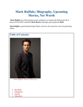 Mark Ruffalo | Biography, Upcoming
Movies, Net Worth
Mark Ruffalo one of the greatest actors, producers in America & Hollywood. He is
known for his MCU character Bush Banner and angry green giant the Hulk.
Mark Ruffalo a great human brings Nature Activist, who raises his voice for protecting
nature.
Table of Contents:
Mark Ruffalo. (Source: Pinterest).
 Bio/Wiki
 Childhood
 Family
 Education
 