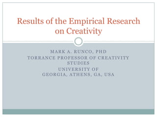 Results of the Empirical Research
           on Creativity

        MARK A. RUNCO, PHD
  TORRANCE PROFESSOR OF CREATIVITY
              STUDIES
           UNIVERSITY OF
      GEORGIA, ATHENS, GA, USA
 