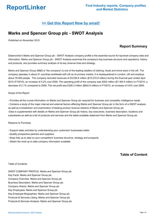 Find Industry reports, Company profiles
ReportLinker                                                                     and Market Statistics



                                              >> Get this Report Now by email!

Marks and Spencer Group plc - SWOT Analysis
Published on November 2010

                                                                                                          Report Summary

Datamonitor's Marks and Spencer Group plc - SWOT Analysis company profile is the essential source for top-level company data and
information. Marks and Spencer Group plc - SWOT Analysis examines the company's key business structure and operations, history
and products, and provides summary analysis of its key revenue lines and strategy.


Marks and Spencer Group (M&S or 'the company') is one of the leading retailers of clothing, foods and home ware in the UK. The
company operates in about 41 countries worldwide with UK as its primary market. It is headquartered in London, UK and employs
about 76,000 people. The company recorded revenues of £9,536.6 million ($15,272.9 million) during the financial year ended April
2010 (FY2010), an increase of 5.2% over 2009. The operating profit of the company was £852 million ($1,364.5 million) in FY2010, a
decrease of 2.1% compared to 2009. The net profit was £526.3 million ($842.9 million) in FY2010, an increase of 3.6% over 2009.


Scope of the Report


- Provides all the crucial information on Marks and Spencer Group plc required for business and competitor intelligence needs
- Contains a study of the major internal and external factors affecting Marks and Spencer Group plc in the form of a SWOT analysis
as well as a breakdown and examination of leading product revenue streams of Marks and Spencer Group plc
-Data is supplemented with details on Marks and Spencer Group plc history, key executives, business description, locations and
subsidiaries as well as a list of products and services and the latest available statement from Marks and Spencer Group plc


Reasons to Purchase


- Support sales activities by understanding your customers' businesses better
- Qualify prospective partners and suppliers
- Keep fully up to date on your competitors' business structure, strategy and prospects
- Obtain the most up to date company information available




                                                                                                          Table of Content

Table of Contents:


SWOT COMPANY PROFILE: Marks and Spencer Group plc
Key Facts: Marks and Spencer Group plc
Company Overview: Marks and Spencer Group plc
Business Description: Marks and Spencer Group plc
Company History: Marks and Spencer Group plc
Key Employees: Marks and Spencer Group plc
Key Employee Biographies: Marks and Spencer Group plc
Products & Services Listing: Marks and Spencer Group plc
Products & Services Analysis: Marks and Spencer Group plc



Marks and Spencer Group plc - SWOT Analysis                                                                                   Page 1/4
 