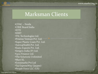 www.marks.org.in



                            Marksman Clients
                   •CDAC – Noida
                   •CBSE Board India
                   •IETE
                   •SIMT
                   •TSL Technologies Ltd.
                   •Pristine Venture Pvt. Ltd.
                   •Super Plastic Coats Pvt. Ltd.
                   •Astro4Health Pvt. Ltd.
                   •Esstu Exports Pvt. Ltd.
                   •Intigrix India (P) Ltd.
                   •Lyca Finance Ltd.
                   •The Solutions Unlimited
                   •Mart XL
                   •Extramarks Pvt Ltd
                   •Taj ExpressWay (Jaypee)
                   •People Force LLC (US)                       4

Copyright © 2012 m@rks
 