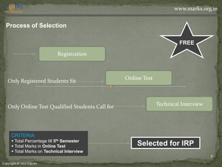 www.marks.org.in


  Process of Selection

                                                                         FREE
                            Registration



                                                  Online Test
   Only Registered Students Sit



   Only Online Test Qualified Students Call for                 Technical Interview




     CRITERIA
      Total Percentage till 5th Semester
      Total Marks in Online Test                     Selected for IRP
      Total Marks on Technical Interview
                                                                                      8

Copyright © 2012 m@rks
 