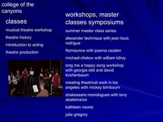 classes musical theatre workshop theatre history introduction to acting theatre production workshops, master classes symposiums summer master class series alexander technique with jean louis rodrigue fitzmaurice with joanna cazden michael chekov with william kilroy sing me a happy song workshop with georgia stitt and david kirshenbaum creating theatrical work in los angeles with mickey birnbaum shakeseare monologues with tony abatemarco kathleen noone julia gregory college of the canyons 