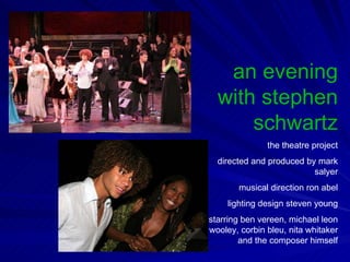 an evening with stephen schwartz the theatre project directed and produced by mark salyer musical direction ron abel lighting design steven young starring ben vereen, michael leon wooley, corbin bleu, nita whitaker and the composer himself 