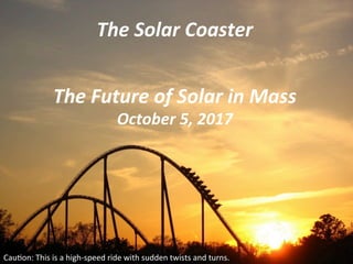 The	Solar	Coaster	
Cau$on:	This	is	a	high-speed	ride	with	sudden	twists	and	turns.			
The	Future	of	Solar	in	Mass	
October	5,	2017	
 