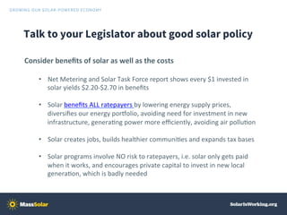 Talk to your Legislator about good solar policy
Consider	beneﬁts	of	solar	as	well	as	the	costs	
•  Net	Metering	and	Solar	...