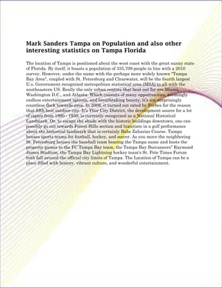 Mark Sanders Tampa on Population and also other
interesting statistics on Tampa Florida

The location of Tampa is positioned about the west coast with the great sunny state
of Florida. By itself, it boasts a population of 335,709 people in line with a 2010
survey. However, under the name with the perhaps more widely known "Tampa
Bay Area", coupled with St. Petersburg and Clearwater, will be the fourth largest
U.s. Government recognized metropolitan statistical area (MSA) to all with the
southeastern US. Really the only urban centers that beat out for are Miami,
Washington D.C., and Atlanta. Which consists of many opportunities, seemingly
endless entertainment options, and breathtaking beauty, it’s not surprisingly
countless flock towards area. In 2008, it turned out rated by Forbes for the reason
that fifth best outdoor city. It's Ybor City District, the development source for a lot
of cigars from 1880 - 1930, is currently recognized as a National Historical
Landmark. Or, to escape the shade with the historic buildings downtown, one can
possibly go out towards Forest Hills section and luxuriate in a golf performance
about the historical landmark that is certainly Babe Zaharias Course. Tampa
houses sports teams for football, hockey, and soccer. As you move the neighboring
St. Petersburg houses the baseball team bearing the Tampa name and hosts the
property games to the FC Tampa Bay team, the Tampa Bay Buccaneers’' Raymond
James Stadium, the Tampa Bay Lightning hockey team's St. Pete Times Forum
both fall around the official city limits of Tampa. The Location of Tampa can be a
place filled with history, vibrant culture, and wonderful entertainment.
 