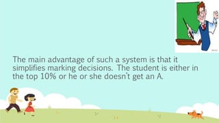 The main advantage of such a system is that it
simplifies marking decisions. The student is either in
the top 10% or he or she doesn’t get an A.
 