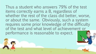 Thus a student who answers 79% of the test
items correctly earns a B, regardless of
whether the rest of the class did better, worse,
or about the same. Obviously, such a system
requires some prior knowledge of the difficulty
of the test and what level of achievement or
performance is reasonable to expect.
 