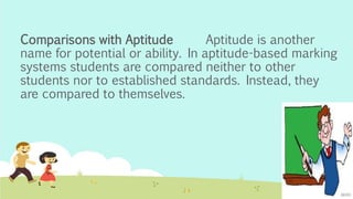 Comparisons with Aptitude Aptitude is another
name for potential or ability. In aptitude-based marking
systems students are compared neither to other
students nor to established standards. Instead, they
are compared to themselves.
 