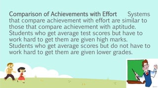 Comparison of Achievements with Effort Systems
that compare achievement with effort are similar to
those that compare achievement with aptitude.
Students who get average test scores but have to
work hard to get them are given high marks.
Students who get average scores but do not have to
work hard to get them are given lower grades.
 