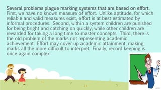 Several problems plague marking systems that are based on effort.
First, we have no known measure of effort. Unlike aptitude, for which
reliable and valid measures exist, effort is at best estimated by
informal procedures. Second, within a system children are punished
for being bright and catching on quickly, while other children are
rewarded for taking a long time to master concepts. Third, there is
the old problem of the marks not representing academic
achievement. Effort may cover up academic attainment, making
marks all the more difficult to interpret. Finally, record keeping is
once again complex.
 