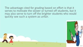 The advantage cited for grading based on effort is that it
serves to motivate the slower or turned off students, but it
may also serve to turn off the brighter students who would
quickly see such a system as unfair.
 