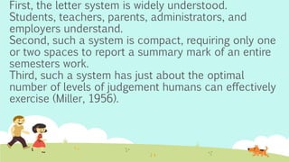 First, the letter system is widely understood.
Students, teachers, parents, administrators, and
employers understand.
Second, such a system is compact, requiring only one
or two spaces to report a summary mark of an entire
semesters work.
Third, such a system has just about the optimal
number of levels of judgement humans can effectively
exercise (Miller, 1956).
 