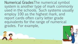 Numerical GradesThe numerical symbol
system is another type of mark commonly
used in the schools. Such systems usually
employ 100 as the highest mark, and
report cards often carry letter grade
equivalents for the range of numerical
grades. For example,
 