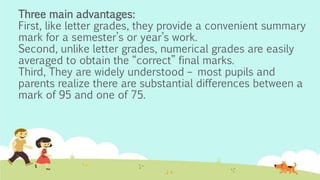 Three main advantages:
First, like letter grades, they provide a convenient summary
mark for a semester’s or year’s work.
Second, unlike letter grades, numerical grades are easily
averaged to obtain the “correct” final marks.
Third, They are widely understood – most pupils and
parents realize there are substantial differences between a
mark of 95 and one of 75.
 