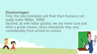 Disadvantages:
First, the discrimination are finer than humans can
really make (Miller, 1956)
Second, as with letter grades, we are never sure just
what a grade means, since standards may vary
considerably from school to school.
 