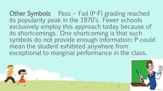 Other Symbols Pass – Fail (P-F) grading reached
its popularity peak in the 1970’s. Fewer schools
exclusively employ this approach today because of
its shortcomings. One shortcoming is that such
symbols do not provide enough information: P could
mean the student exhibited anywhere from
exceptional to marginal performance in the class.
 