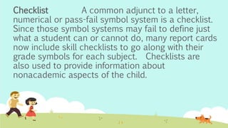 Checklist A common adjunct to a letter,
numerical or pass-fail symbol system is a checklist.
Since those symbol systems may fail to define just
what a student can or cannot do, many report cards
now include skill checklists to go along with their
grade symbols for each subject. Checklists are
also used to provide information about
nonacademic aspects of the child.
 