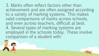 3. Marks often reflect factors other than
achievement and are often assigned according
to a variety of marking systems. This makes
valid comparisons of marks across schools,
and even across teachers, difficult at best.
4. Several types of marking systems are
employed in the schools today. These involve
comparison of a student with:
 