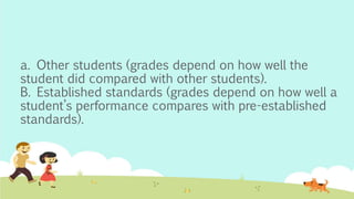 a. Other students (grades depend on how well the
student did compared with other students).
B. Established standards (grades depend on how well a
student’s performance compares with pre-established
standards).
 