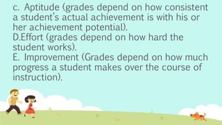 c. Aptitude (grades depend on how consistent
a student’s actual achievement is with his or
her achievement potential).
D.Effort (grades depend on how hard the
student works).
E. Improvement (Grades depend on how much
progress a student makes over the course of
instruction).
 