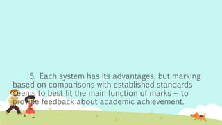 5. Each system has its advantages, but marking
based on comparisons with established standards
seems to best fit the main function of marks – to
provide feedback about academic achievement.
 