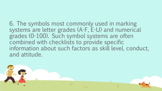 6. The symbols most commonly used in marking
systems are letter grades (A-F, E-U) and numerical
grades (0-100). Such symbol systems are often
combined with checklists to provide specific
information about such factors as skill level, conduct,
and attitude.
 