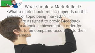 What should a Mark Reflect?
•What a mark should reflect depends on the
subject or topic being marked.
•Marks are assigned to provide feedback
about academic achievement in order for
students to be compared according to their
achievement.
 