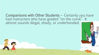 Comparisons with Other Students – Certainly you have
had instructors who have graded “on the curve”. It
almost sounds illegal, shady, or underhanded.
 