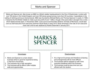 Marks and Spencer Marks and Spencer plc. Also known as M&S is a British retailer headquartered in the City of Westminster, London with over 700 stores in the United Kingdom and over 300 stores spread across more than 40 countries. It specialises in the selling of clothing and luxury food products. M&S was founded by Michael Marks and Thomas Spencer in Leeds. In 1998, it became the first British retailer to make a pre tax profit of over 1 billion, though a few years later it plunged into a crisis which lasted several years. In November 2009, it was announced that Marc Boland, formerly of Morrisons, would take over as chief executive from executive chairman Stuart Rose in early 2010; Rose remained in the role of non executive chair man until he was replaced by Robert Swannell in January 2011.  Disadvantages It’s a high end business and therefore contacting and arrangements will be more difficult. The business will be wrapped up with more important deadlines within the business. The business could be less time and cost efficient with the student. Advantages Marks and Spencer is a main stream business which is good for experience being in that form of business. This business has a high reputation. This business will be able to offer multiple skills and opportunities. 