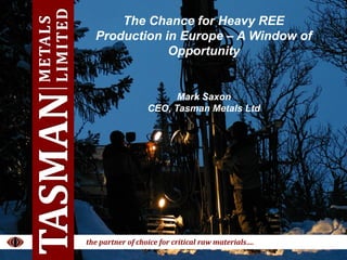 1JAN 2015
TASMANM E T A L S L I M I T E D
….the partner of choice for critical raw materials
www.tasmanmetals.com
The Chance for Heavy REE
Production in Europe – A Window of
Opportunity
TASMANMETALS
LIMITED
the partner of choice for critical raw materials….
Mark Saxon
CEO, Tasman Metals Ltd
 