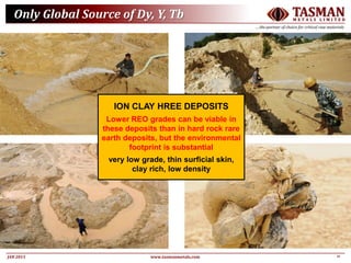 11JAN 2015
TASMANM E T A L S L I M I T E D
….the partner of choice for critical raw materials
www.tasmanmetals.com
Only Global Source of Dy, Y, Tb
ION CLAY HREE DEPOSITS
Lower REO grades can be viable in
these deposits than in hard rock rare
earth deposits, but the environmental
footprint is substantial
very low grade, thin surficial skin,
clay rich, low density
 