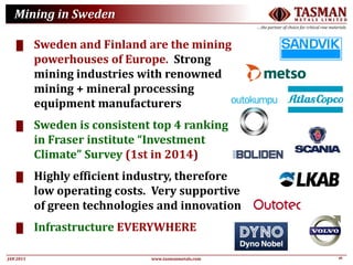 16JAN 2015
TASMANM E T A L S L I M I T E D
….the partner of choice for critical raw materials
www.tasmanmetals.com
Mining in Sweden
█ Sweden and Finland are the mining
powerhouses of Europe. Strong
mining industries with renowned
mining + mineral processing
equipment manufacturers
█ Sweden is consistent top 4 ranking
in Fraser institute “Investment
Climate” Survey (1st in 2014)
█ Highly efficient industry, therefore
low operating costs. Very supportive
of green technologies and innovation
█ Infrastructure EVERYWHERE
 