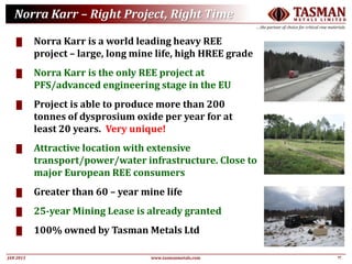17JAN 2015
TASMANM E T A L S L I M I T E D
….the partner of choice for critical raw materials
www.tasmanmetals.com
Norra Karr – Right Project, Right Time
█ Norra Karr is a world leading heavy REE
project – large, long mine life, high HREE grade
█ Norra Karr is the only REE project at
PFS/advanced engineering stage in the EU
█ Project is able to produce more than 200
tonnes of dysprosium oxide per year for at
least 20 years. Very unique!
█ Attractive location with extensive
transport/power/water infrastructure. Close to
major European REE consumers
█ Greater than 60 – year mine life
█ 25-year Mining Lease is already granted
█ 100% owned by Tasman Metals Ltd
 