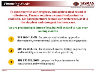 22JAN 2015
TASMANM E T A L S L I M I T E D
….the partner of choice for critical raw materials
www.tasmanmetals.com
Financing Needs
To continue with our progress, and achieve next round of
milestones, Tasman requires a committed partner or
coalition. EU-based partners remain our preference, as it is
the simplest and strongest business case.
We are presenting in Europe first, but will expand to Asia over
coming months.
1
2
3
$US 10 MILLION : for process optimization, by-product
development, environmental studies, community engagement
$US 25 MILLION : for expanded process testing, engineering
and feasibility, environmental studies, permitting
$US 350 MILLION : progressive 3-year investment for
construction and working capital
 