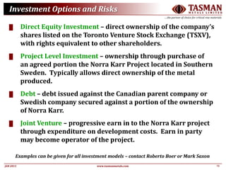 23JAN 2015
TASMANM E T A L S L I M I T E D
….the partner of choice for critical raw materials
www.tasmanmetals.com
Investment Options and Risks
█ Direct Equity Investment – direct ownership of the company’s
shares listed on the Toronto Venture Stock Exchange (TSXV),
with rights equivalent to other shareholders.
█ Project Level Investment – ownership through purchase of
an agreed portion the Norra Karr Project located in Southern
Sweden. Typically allows direct ownership of the metal
produced.
█ Debt – debt issued against the Canadian parent company or
Swedish company secured against a portion of the ownership
of Norra Karr.
█ Joint Venture – progressive earn in to the Norra Karr project
through expenditure on development costs. Earn in party
may become operator of the project.
Examples can be given for all investment models – contact Roberto Boer or Mark Saxon
 
