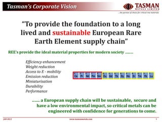3JAN 2015
TASMANM E T A L S L I M I T E D
….the partner of choice for critical raw materials
www.tasmanmetals.com
Tasman’s Corporate Vision
“To provide the foundation to a long
lived and sustainable European Rare
Earth Element supply chain”
REE’s provide the ideal material properties for modern society …..…
Efficiency enhancement
Weight reduction
Access to E - mobility
Emission reduction
Miniaturisation
Durability
Performance
..….. a European supply chain will be sustainable, secure and
have a low environmental impact, so critical metals can be
engineered with confidence for generations to come.
 