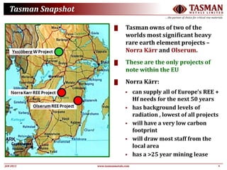 4JAN 2015
TASMANM E T A L S L I M I T E D
….the partner of choice for critical raw materials
www.tasmanmetals.com
Tasman Snapshot
█ Tasman owns of two of the
worlds most significant heavy
rare earth element projects –
Norra Kärr and Olserum.
█ These are the only projects of
note within the EU
█ Norra Kärr:
 can supply all of Europe's REE +
Hf needs for the next 50 years
 has background levels of
radiation , lowest of all projects
 will have a very low carbon
footprint
 will draw most staff from the
local area
 has a >25 year mining lease
 