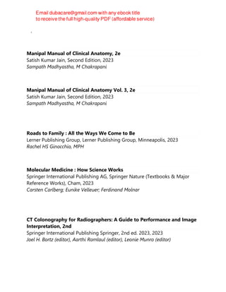 Alfred Poulos
Manipal Manual of Clinical Anatomy, 2e
Satish Kumar Jain, Second Edition, 2023
Sampath Madhyastha, M Chakrapani
Manipal Manual of Clinical Anatomy Vol. 3, 2e
Satish Kumar Jain, Second Edition, 2023
Sampath Madhyastha, M Chakrapani
Roads to Family : All the Ways We Come to Be
Lerner Publishing Group, Lerner Publishing Group, Minneapolis, 2023
Rachel HS Ginocchio, MPH
Molecular Medicine : How Science Works
Springer International Publishing AG, Springer Nature (Textbooks & Major
Reference Works), Cham, 2023
Carsten Carlberg; Eunike Velleuer; Ferdinand Molnar
CT Colonography for Radiographers: A Guide to Performance and Image
Interpretation, 2nd
Springer International Publishing Springer, 2nd ed. 2023, 2023
Joel H. Bortz (editor), Aarthi Ramlaul (editor), Leonie Munro (editor)
 