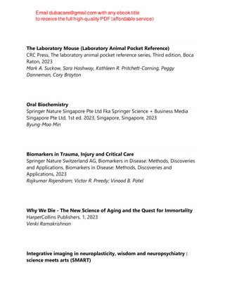 The Laboratory Mouse (Laboratory Animal Pocket Reference)
CRC Press, The laboratory animal pocket reference series, Third edition, Boca
Raton, 2023
Mark A. Suckow, Sara Hashway, Kathleen R. Pritchett-Corning, Peggy
Danneman, Cory Brayton
Oral Biochemistry
Springer Nature Singapore Pte Ltd Fka Springer Science + Business Media
Singapore Pte Ltd, 1st ed. 2023, Singapore, Singapore, 2023
Byung-Moo Min
Biomarkers in Trauma, Injury and Critical Care
Springer Nature Switzerland AG, Biomarkers in Disease: Methods, Discoveries
and Applications, Biomarkers in Disease: Methods, Discoveries and
Applications, 2023
Rajkumar Rajendram; Victor R. Preedy; Vinood B. Patel
Why We Die - The New Science of Aging and the Quest for Immortality
HarperCollins Publishers, 1, 2023
Venki Ramakrishnan
Integrative imaging in neuroplasticity, wisdom and neuropsychiatry :
science meets arts (SMART)
 