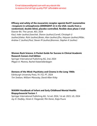 Efficacy and safety of the muscarinic receptor agonist KarXT (xanomeline
–trospium) in schizophrenia (EMERGENT-2) in the USA: results from a
randomised, double-blind, placebo-controlled, flexible-dose phase 3 trial
Elsevier BV, The Lancet, 403, 2024
Kaul, Inder (author);Sawchak, Sharon (author);Correll, Christoph U
(author);Kakar, Rishi (author);Breier, Alan (author);Zhu, Haiyuan (author);Miller,
Andrew C (author);Paul, Steven M (author);Brannan, Stephen K (author)
Women Rock Science: A Pocket Guide for Success in Clinical Academic
Research Careers 2nd Edition
Springer International Publishing AG, 2nd, 2024
Megan A. Moreno, Rachel Katzenellenbogen
Demons of the Mind: Psychiatry and Cinema in the Long 1960s
Edinburgh University Press, 91,152, PT, 2024
Tim Snelson, William Macauley, David Allen Kirby
WAIMH Handbook of Infant and Early Childhood Mental Health:
Biopsychosocial Factors 1
Springer International Publishing AG, 1st ed. 2024, 1st ed. 2023, US, 2024
Joy D. Osofsky, Hiram E. Fitzgerald, Miri Keren, Kaija Puura
 