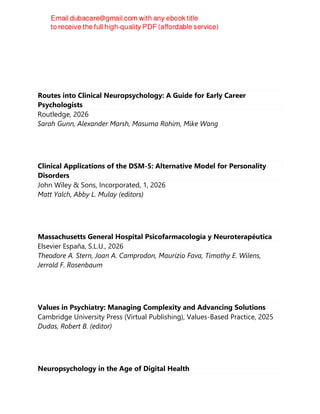 Routes into Clinical Neuropsychology: A Guide for Early Career
Psychologists
Routledge, 2026
Sarah Gunn, Alexander Marsh, Masuma Rahim, Mike Wang
Clinical Applications of the DSM-5: Alternative Model for Personality
Disorders
John Wiley & Sons, Incorporated, 1, 2026
Matt Yalch, Abby L. Mulay (editors)
Massachusetts General Hospital Psicofarmacología y Neuroterapéutica
Elsevier España, S.L.U., 2026
Theodore A. Stern, Joan A. Camprodon, Maurizio Fava, Timothy E. Wilens,
Jerrold F. Rosenbaum
Values in Psychiatry: Managing Complexity and Advancing Solutions
Cambridge University Press (Virtual Publishing), Values-Based Practice, 2025
Dudas, Robert B. (editor)
Neuropsychology in the Age of Digital Health
 