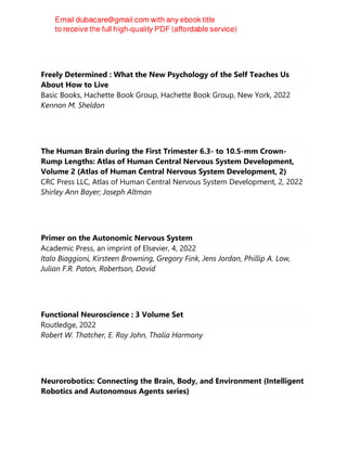 Freely Determined : What the New Psychology of the Self Teaches Us
About How to Live
Basic Books, Hachette Book Group, Hachette Book Group, New York, 2022
Kennon M. Sheldon
The Human Brain during the First Trimester 6.3- to 10.5-mm Crown-
Rump Lengths: Atlas of Human Central Nervous System Development,
Volume 2 (Atlas of Human Central Nervous System Development, 2)
CRC Press LLC, Atlas of Human Central Nervous System Development, 2, 2022
Shirley Ann Bayer; Joseph Altman
Primer on the Autonomic Nervous System
Academic Press, an imprint of Elsevier, 4, 2022
Italo Biaggioni, Kirsteen Browning, Gregory Fink, Jens Jordan, Phillip A. Low,
Julian F.R. Paton, Robertson, David
Functional Neuroscience : 3 Volume Set
Routledge, 2022
Robert W. Thatcher, E. Roy John, Thalía Harmony
Neurorobotics: Connecting the Brain, Body, and Environment (Intelligent
Robotics and Autonomous Agents series)
 
