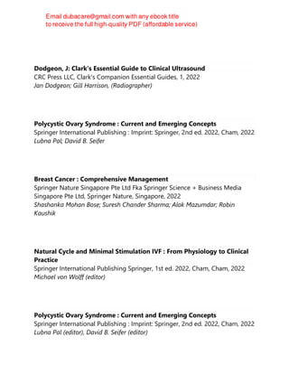 Dodgeon, J: Clark's Essential Guide to Clinical Ultrasound
CRC Press LLC, Clark's Companion Essential Guides, 1, 2022
Jan Dodgeon; Gill Harrison, (Radiographer)
Polycystic Ovary Syndrome : Current and Emerging Concepts
Springer International Publishing : Imprint: Springer, 2nd ed. 2022, Cham, 2022
Lubna Pal; David B. Seifer
Breast Cancer : Comprehensive Management
Springer Nature Singapore Pte Ltd Fka Springer Science + Business Media
Singapore Pte Ltd, Springer Nature, Singapore, 2022
Shashanka Mohan Bose; Suresh Chander Sharma; Alok Mazumdar; Robin
Kaushik
Natural Cycle and Minimal Stimulation IVF : From Physiology to Clinical
Practice
Springer International Publishing Springer, 1st ed. 2022, Cham, Cham, 2022
Michael von Wolff (editor)
Polycystic Ovary Syndrome : Current and Emerging Concepts
Springer International Publishing : Imprint: Springer, 2nd ed. 2022, Cham, 2022
Lubna Pal (editor), David B. Seifer (editor)
 